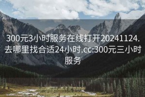 300元3小时服务在线打开20241124.去哪里找合适24小时.cc:300元三小时服务