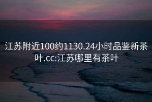 江苏附近100约1130.24小时品鉴新茶叶.cc:江苏哪里有茶叶