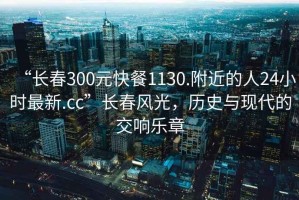 “长春300元快餐1130.附近的人24小时最新.cc”长春风光，历史与现代的交响乐章