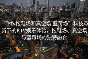 “ktv拖鞋场和真空场,蓝莓场”科技革新下的KTV娱乐体验，拖鞋场、真空场与蓝莓场的独特融合