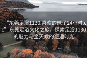 “东莞足浴1130.喜欢的妹子24小时.cc”东莞足浴文化之旅，探索足浴1130的魅力与全天候的邂逅时光