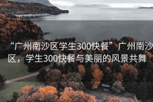 “广州南沙区学生300快餐”广州南沙区，学生300快餐与美丽的风景共舞