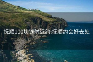 抚顺100块钱附近约:抚顺约会好去处