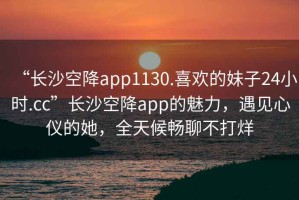 “长沙空降app1130.喜欢的妹子24小时.cc”长沙空降app的魅力，遇见心仪的她，全天候畅聊不打烊