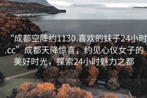 “成都空降约1130.喜欢的妹子24小时.cc”成都天降惊喜，约见心仪女子的美好时光，探索24小时魅力之都