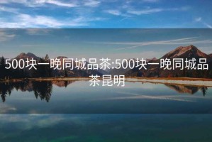 500块一晚同城品茶:500块一晚同城品茶昆明