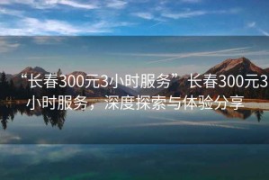 “长春300元3小时服务”长春300元3小时服务，深度探索与体验分享