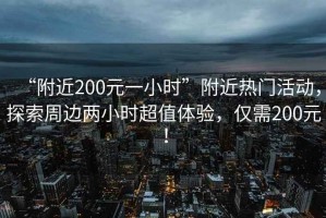 “附近200元一小时”附近热门活动，探索周边两小时超值体验，仅需200元！