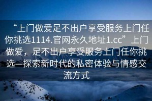 “上门做爱足不出户享受服务上门任你挑选1114.官网永久地址1.cc”上门做爱，足不出户享受服务上门任你挑选—探索新时代的私密体验与情感交流方式