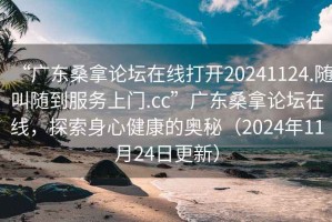 “广东桑拿论坛在线打开20241124.随叫随到服务上门.cc”广东桑拿论坛在线，探索身心健康的奥秘（2024年11月24日更新）