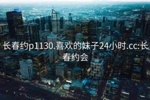 长春约p1130.喜欢的妹子24小时.cc:长春约会