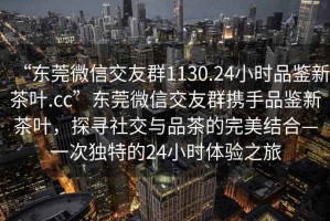 “东莞微信交友群1130.24小时品鉴新茶叶.cc”东莞微信交友群携手品鉴新茶叶，探寻社交与品茶的完美结合—一次独特的24小时体验之旅