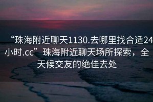 “珠海附近聊天1130.去哪里找合适24小时.cc”珠海附近聊天场所探索，全天候交友的绝佳去处