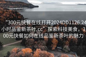 “300元快餐在线打开2024DD1126.24小时品鉴新茶叶.cc”探索科技美食，300元快餐如何在线品鉴新茶叶的魅力