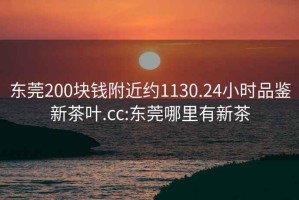 东莞200块钱附近约1130.24小时品鉴新茶叶.cc:东莞哪里有新茶