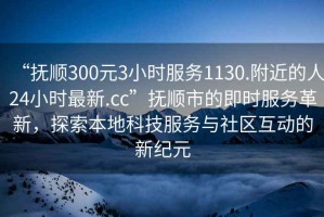 “抚顺300元3小时服务1130.附近的人24小时最新.cc”抚顺市的即时服务革新，探索本地科技服务与社区互动的新纪元