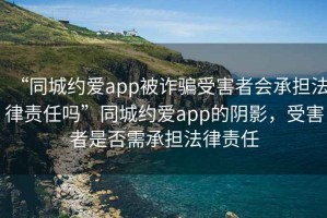 “同城约爱app被诈骗受害者会承担法律责任吗”同城约爱app的阴影，受害者是否需承担法律责任