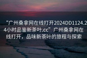 “广州桑拿网在线打开2024DD1124.24小时品鉴新茶叶.cc”广州桑拿网在线打开，品味新茶叶的旅程与探索