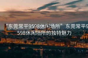 “东莞常平9598休闲场所”东莞常平9598休闲场所的独特魅力