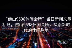 “佛山9598休闲会所”当日新闻文章标题，佛山9598休闲会所，探索新时代的休闲胜地