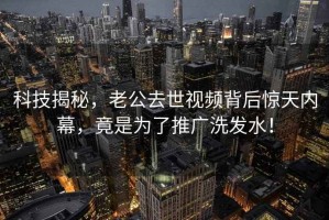 科技揭秘，老公去世视频背后惊天内幕，竟是为了推广洗发水！