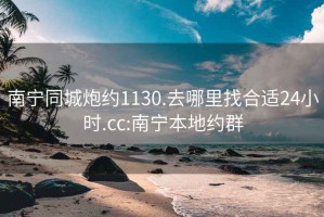 南宁同城炮约1130.去哪里找合适24小时.cc:南宁本地约群