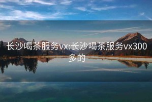 长沙喝茶服务vx:长沙喝茶服务vx300多的