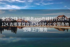 全国空降上门服务app在线打开20241124.去哪里找合适24小时.cc:全国各地空降上门服务