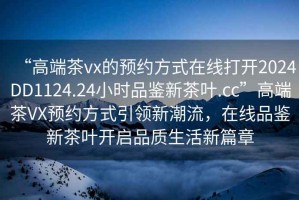 “高端茶vx的预约方式在线打开2024DD1124.24小时品鉴新茶叶.cc”高端茶VX预约方式引领新潮流，在线品鉴新茶叶开启品质生活新篇章