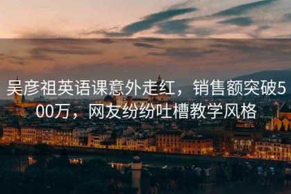 吴彦祖英语课意外走红，销售额突破500万，网友纷纷吐槽教学风格