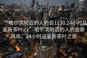 “哈尔滨附近的人约会1130.24小时品鉴新茶叶.cc”哈尔滨附近的人约会新风尚，24小时品鉴新茶叶之旅