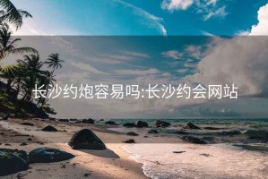 长沙约炮容易吗:长沙约会网站