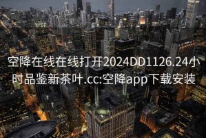 空降在线在线打开2024DD1126.24小时品鉴新茶叶.cc:空降app下载安装