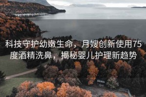 科技守护幼嫩生命，月嫂创新使用75度酒精洗鼻，揭秘婴儿护理新趋势