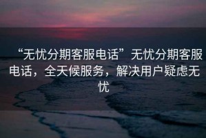 “无忧分期客服电话”无忧分期客服电话，全天候服务，解决用户疑虑无忧