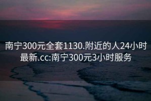 南宁300元全套1130.附近的人24小时最新.cc:南宁300元3小时服务