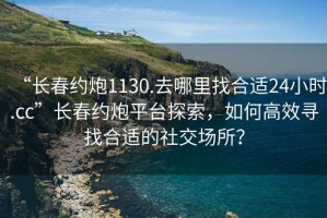 “长春约炮1130.去哪里找合适24小时.cc”长春约炮平台探索，如何高效寻找合适的社交场所？