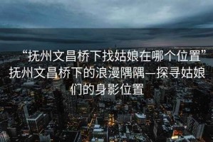 “抚州文昌桥下找姑娘在哪个位置”抚州文昌桥下的浪漫隅隅—探寻姑娘们的身影位置