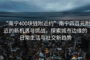 “南宁400块钱附近约”南宁四百元附近的新机遇与挑战，探索城市边缘的日常生活与社交新趋势