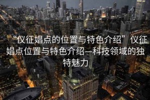 “仪征娼点的位置与特色介绍”仪征娼点位置与特色介绍—科技领域的独特魅力