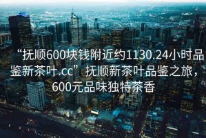 “抚顺600块钱附近约1130.24小时品鉴新茶叶.cc”抚顺新茶叶品鉴之旅，600元品味独特茶香