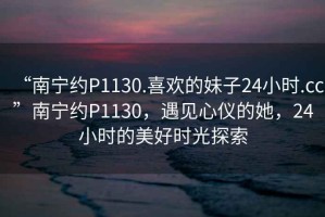 “南宁约P1130.喜欢的妹子24小时.cc”南宁约P1130，遇见心仪的她，24小时的美好时光探索