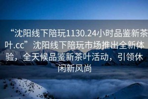 “沈阳线下陪玩1130.24小时品鉴新茶叶.cc”沈阳线下陪玩市场推出全新体验，全天候品鉴新茶叶活动，引领休闲新风尚