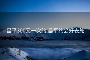 昌平300元一次约:昌平约会好去处