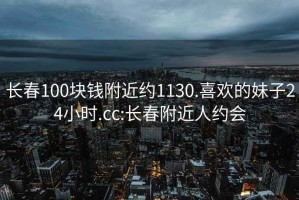 长春100块钱附近约1130.喜欢的妹子24小时.cc:长春附近人约会