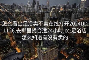 怎么看出足浴卖不卖在线打开2024DD1126.去哪里找合适24小时.cc:足浴店怎么知道有没有卖的