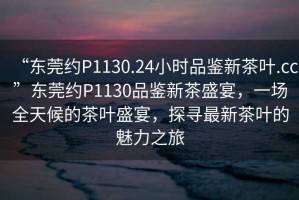 “东莞约P1130.24小时品鉴新茶叶.cc”东莞约P1130品鉴新茶盛宴，一场全天候的茶叶盛宴，探寻最新茶叶的魅力之旅