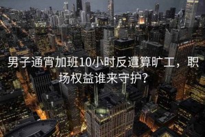 男子通宵加班10小时反遭算旷工，职场权益谁来守护？