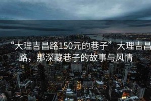 “大理吉昌路150元的巷子”大理吉昌路，那深藏巷子的故事与风情