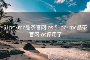 51pc·mc品茶官网ios:51pc·mc品茶官网ios停用了